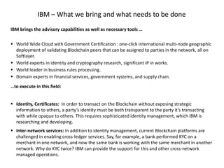 IBM brings the advisory capabilities as well as necessary tools …
 World Wide Cloud with Government Certification : one-click international multi-node geographic
deployment of validating Blockchain peers that can be assigned to parties in the network, all on
Softlayer.
 World experts in identity and cryptography research, significant IP in works.
 World leader in business rules processing.
 Domain experts in financial services, government systems, and supply chain.
…to execute in this field:
 Identity, Certificates: In order to transact on the Blockchain without exposing strategic
information to others, a party’s identity must be both transparent to the party it’s transacting
with while opaque to others. This requires sophisticated identity management, which IBM is
researching and developing.
 Inter-network services: In addition to identity management, current Blockchain platforms are
challenged in enabling cross-ledger services. Say, for example, a bank performed KYC on a
merchant in one network, and now the same bank is working with the same merchant in another
network. Why do KYC twice? IBM can provide the support for this and other cross-network
managed operations.
IBM – What we bring and what needs to be done
 