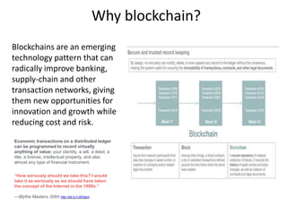 Why blockchain?
Blockchains are an emerging
technology pattern that can
radically improve banking,
supply-chain and other
transaction networks, giving
them new opportunities for
innovation and growth while
reducing cost and risk.
Economic transactions on a distributed ledger
can be programmed to record virtually
anything of value: your identity, a will, a deed, a
title, a license, intellectual property, and also
almost any type of financial instrument.
“How seriously should we take this? I would
take it as seriously as we should have taken
the concept of the Internet in the 1990s.”
—Blythe Masters, DAH http://bit.ly/1JENgb4
 