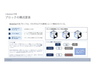 Source: Blockchain Biz 9
2. Blockchainの特徴
ブロックの構成要素
Blockchainの各ブロックは、それぞれ以下の3要素によって構成されている。
１
トランザクション
データ（Tx）
2 ナンス（Nonce）
3
前ブロックハッシュ
値（Prev Hash）
決済情報などの取引
ハッシュを計算するための鍵となる値
で、ブロックの新規作成に必要な数値
ブロック同士を連携させるための情報
ブロックの構成要素とブロック同士の関係性
ハッシュ値
データを一方向にしか変換できないハッシュ関数に「ナンスと個別のTx及び
前のブロックのハッシュ値」を代入することで導出される値。ハッシュ関数
とは、「任意の入力データ」から「ある⾧さの出力データ」を得る関数のこ
とである。
BitcoinのBlockchainは、直前のブロックのハッシュ値を次のブロックに持たせ
ることでブロック間に数学的に高度で難解（ほぼ逆算不可能）な関係性を付
与することで、Blockchainの耐改竄性を向上させている。
耐改竄性こそがBlockchainが重宝されている理由であり、厳密性・透明性が重
視される決済に欠かせないポイントになっている。
ハッシュ関数（例:SHA-256など）
入力
データ
出力
データ
ハッシ
ュ関数
いろはにほ
abcdefghijklmn
123456789
SHA-
256
いろはにあ
SHA-
256
hijklmnopqrstu
vwxyz9876543
入力データが違う
ため、出力データ
が同値ではない。
 
