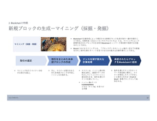 Source: MOBLOCK 10
2. Blockchainの特徴
新規ブロックの生成ーマイニング（採掘・発掘）
 Blockchainの合意形成によって規定される新規ブロック生成の為の一連の作業のこ
とである。合意形成（又はコンセンサスアルゴリズム）とは、マイニングによって
新規作成されたブロックの正当性をBlockchainネットワーク参加者で承認する仕組
みのことである。
 Bitcoinにおけるマイニングとは、 「ブロックデータのハッシュ値が一定以下の数値
を示す」条件を満たすナンスを見つけるための膨大な計算作業のことである。
マイニング（採掘・発掘）
取引の選定
取引をまとめた未承
認ブロックの作成
ナンスを探す膨大な
計算処理
承認されたらブロッ
クをBlockchainに追加
 マイニングを行うマイナーが好
きな取引を選ぶ。
 次に、マイナーは取引をまと
めた未承認ブロックを作成し
ハッシュ化を進める。
 マイナーは、ハッシュ値の特
徴を活用し、数値やデータを
代入していくことでハッシュ
値を変化させ、条件を満たす
ナンスを探していく。
 ハッシュ値+ナンス
X≦00000000001
となる「ナンスX」を見つけ
る作業
 条件を満たすナンスをネット
ワーク参加者に報告し、マイ
ナーが発見したナンスが正し
いと認められれば（Proof of
Work）新規ブロックとして追
加される。
 