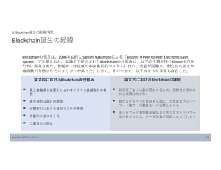Source:フロスト&サリバン ジャパン 12
3. Blockchain誕生の経緯/背景
Blockchain誕生の経緯
Blockchainの概念は、2008年10月にSatoshi Nakamotoによる「Bitcoin: A Peer-to-Peer Electronic Cash
System」で公開された。本論文で紹介されたBlockchainの仕組みは、以下の性質を持つBitcoinを作る
ために開発された。仕組みには従来の中央集約的システムに比べ、改竄が困難で、耐久性の高さや
維持費の安価さなどのメリットがあった。しかし、その一方で、以下のような課題も存在した。
 第三者機関を必要としないオンライン直接取引の実
現
 非可逆的な取引の実現
 少額取引における信用コストの実現
 手数料の低コスト化
 二重支出の防止
 取引完了までに数分間かかるため、即時性が求めら
れる処理に向かない
 新たなチェーンを生成する際に、大きぼなマシンパ
ワー（電力・計算能力）が必要とされる
 ネットワーク参加者の50％より大きなマシンパワー
を占有されると、データ改竄が可能になってしまう
論文内におけるBlockchainの仕組み 論文内におけるBlockchainの課題
 
