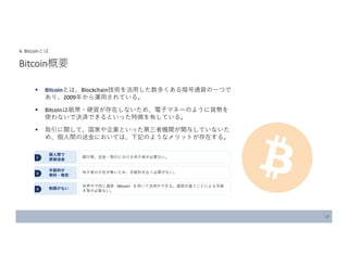 17
4. Bitcoinとは
Bitcoin概要
 Bitcoinとは、Blockchain技術を活用した数多くある暗号通貨の一つで
あり、2009年から運用されている。
 Bitcoinは紙幣・硬貨が存在しないため、電子マネーのように貨幣を
使わないで決済できるといった特徴を有している。
 取引に関して、国家や企業といった第三者機関が関与していないた
め、個人間の送金においては、下記のようなメリットが存在する。
１
個人間で
直接送金
2
手数料が
無料・格安
3 制限がない
銀行等、送金・取引における仲介者が必要ない。
仲介者の介在が無いため、手数料を払う必要がない。
世界中で同じ通貨（Bitcoin）を用いて決済ができる。通貨が違うことによる手続
き等が必要ない。
 