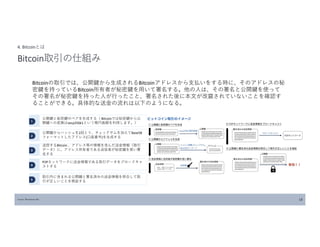Source: Blockchain Biz 18
4. Bitcoinとは
Bitcoin取引の仕組み
Bitcoinの取引では、公開鍵から生成されるBitcoinアドレスから支払いをする時に、そのアドレスの秘
密鍵を持っているBitcoin所有者が秘密鍵を用いて署名する。他の人は、その署名と公開鍵を使って
その署名が秘密鍵を持った人が行ったこと、署名された後に本文が改竄されていないことを確認す
ることができる。具体的な送金の流れは以下のようになる。
１
2
3
公開鍵と秘密鍵のペアを生成する（ Bitcoinでは秘密鍵から公
開鍵への変換はsecp256k1という楕円曲線を利用します。）
公開鍵からハッシュを2回とり、チェックサムを加えてBase58
フォーマットしたアドレス(口座番号)を生成する
送信するBitcoin 、アドレス等の情報を含んだ送金情報（取引
データ）に、アドレス所有者である送信者が秘密鍵を使い署
名する
4
5
P2Pネットワークに送金情報である取引データをブロードキャ
ストする
取引内に含まれる公開鍵と署名済みの送金情報を照合して取
引が正しいことを検証する
 