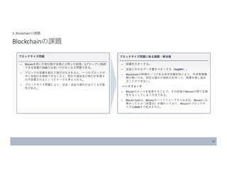 20
5. Blockchainの課題
Blockchainの課題
ブロックサイズ問題
̶ Bitcoinを用いた取引数が急激に上昇した結果、1ブロックに格納
できる容量の1MBでは追い付かなくなる問題である。
̶ ブロックの容量を超えて取引がなされると、一つのブロックの
中に全取引を格納できなくなり、取引の遅延及び取引が処理さ
れず放置されるといったケースも考えられる。
̶ ブロックサイズ問題により、決済・送金の遅れが出てくる可能
性がある。
ブロックサイズ問題に係る課題・解決策
̶ 容量を大きくする。
̶ 送金にかかるデータ量を小さくする（SegWit）。
̶ Blockchainの特徴の一つである非中央集約性により、中央管理機
関が無いため、特定の誰かが強制力を持って、物事を推し進め
ることができない。
ハードフォーク
̶ Bitcoinのルールを変更することで、その前後のBitcoinの間で互換
性をなくしてしまう方法である。
̶ Bitcoin Cashは、Bitcoinのハードフォークから生まれ、Bitcoinには
無かったもの（改善点）が備わっており、Bitcoinのブロックサ
イズは8MBまで拡大された。
 