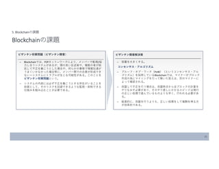 21
5. Blockchainの課題
Blockchainの課題
ビザンチン将軍問題（ビザンチン障害）
̶ Blockchainでは、P2Pネット―ワークにより、メンバーで監視/協
力し合うシステムがあるが、頭の良い反逆者や、複数の者が結
託して不正を働こうとした場合や、何らかの事情で情報伝達が
うまくいかなかった場合等に、メンバー間での合意が形成でき
ない＝システムにトラブルが生じる可能性がある。このことを
ビザンチン将軍問題という。
̶ システムの内部には必ず不正を働こうとする存在がいることを
前提として、そのリスクを回避できるような監視・抑制できる
仕組みを組み込むことが必要である。
ビザンチン障害解決策
̶ 容量を大きくする。
コンセンサス・アルゴリズム
̶ プルーフ・オブ・ワーク（PoW）（というコンセンサス・アル
ゴリズム）を採用しているBlockchainでは、マイナーがブロック
作成の為にマイニングを行って解いた答えは、別のマイナーに
よって確認される。
̶ 改竄して不正を行う場合は、改竄時点から全ブロックの計算を
やりなおす必要があり、そのやり直しにかかるスピードは現行
の正しい処理で進んでいるものよりも早く、行われる必要があ
る。
̶ 結果的に、改竄を行うよりも、正しい処理をして報酬を得る方
が効率的である。
 