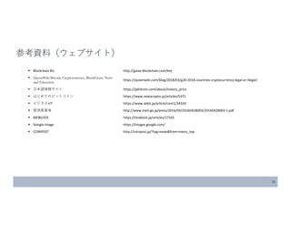 26
参考資料（ウェブサイト）
 Blockchain Biz http://gaiax-blockchain.com/key
 QueenWiki Bitcoin, Cryptocurrency, BlockChain, News
and Education
https://queenwiki.com/blog/2018/03/g20-2018-countries-cryptocurrency-legal-or-illegal/
 日本語情報サイト https://jpbitcoin.com/about/history_price
 はじめてのビットコイン https://www.newscrypto.jp/articles/5375
 ビジネス+IT https://www.sbbit.jp/article/cont1/34324
 経済産業省 http://www.meti.go.jp/press/2016/04/20160428003/20160428003-1.pdf
 MOBLOCK https://moblock.jp/articles/17165
 Google Image https://images.google.com/
 COINPOST http://coinpost.jp/?tag=news&from=menu_top
 