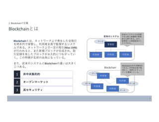 データ
データ
データ
データ
データBlockchainとは、ネットワーク上で発生した全取引
を時系列で保管し、利用者全員で監視するシステ
ムである。ネットワーク上で一定の取引(Max:1MB)
が行われると、また新規ブロックが生成され、取
引記録を有したブロックが永久的につながってい
く。この特徴が名前の由来になっている。
また、従来のシステムとBlockchainの違いは大きく
三つある。
2
1. Blockchainの定義
Blockchainとは
1 非中央集約的
2 オープンマーケット
3 高セキュリティ
管理者
利用者 利用者 利用者
従来のシステムでは信頼
できる第三者機関の管理
者が必要である。また、
管理者から情報漏洩のリ
スクがある。
従来のシステム
Blockchain
利用者
利用者
利用者
利用者
Blockchainは非中央集約的
である。利用者全員が監
視をし、高度なセキュリ
ティを構築している。
 