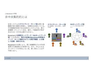 従来システムのクライアント・サーバ型は第三者
機関が取引履歴を管理し、信頼性を担保している。
中央集権的体制である従来のシステムでは、第三
者機関（クレジット会社、銀行、不動産仲介等が
含まれる）の介在は避けられない。
Blockchainは分散型ネットワーク（P2Pネットワーク
型）とも呼ばれ、取引の記録はBlockchain利用者の
ノード（ネット接続されている電子機器）に分散
して記録・保存される。
Blockchainの台頭により、第三者機関を介さず利用
者間での直接取引が実現する。また、中心となる
データベースが存在しない為、乗っ取ることは不
可能に近い。
Source:経済産業省 4
2. Blockchainの特徴
非中央集約的とは
クライアント・サーバ型
第三者機関が、取引を管理し、信頼性
を担保
P2Pネットワーク型
ノード上に取引記録が共有さ
れる
 