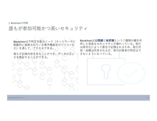 Blockchainは不特定多数のノード（ネットワークに
能動的に接続されている電子機器及びパソコンな
ど）を通して、アクセスできる。
誰もが記録内容を見ることができ、データの正し
さを検証することができる。
Source:はじめてのビットコイン 5
2. Blockchainの特徴
誰もが参加可能かつ高いセキュリティ
Blockchainは公開鍵と秘密鍵という二種類の鍵を利
用した高度なセキュリティが備わっている。取引
は暗号化によって匿名で記録されるため、取引内
容・金額は共有されるが、取引対象者の特定はで
きないようになっている。
 