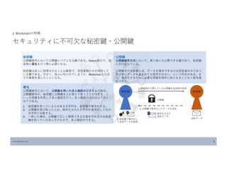 Source: Blockchain Biz 8
2. Blockchainの特徴
セキュリティに不可欠な秘密鍵・公開鍵
秘密鍵
公開鍵暗号において公開鍵とペアとなる鍵である。Bitcoin取引で、送
金時に署名を行う際に必要になる。
秘密鍵は他人に取得されることは厳禁で、受信者側のみが保持して
いる鍵である。万が一、他人に知られてしまうと、Blockchain上の全
ての権限を渡したことになる。
公開鍵
公開鍵暗号方式において、第三者にも公開できる鍵であり、秘密鍵
と対になっている。
公開暗号方式を使えば、データを復号できるのは受信者のみであり、
第三者にデータを盗まれても復号されない、という利点がある。ま
た、複合化するために必要な情報を相手に知らせることなく暗号通
信できる。
署名
公開鍵暗号において、公開鍵を用いた本人確認のシステムである。
公開鍵暗号の、秘密鍵と公開鍵を入れ替えて使うことができる、と
いった特質を利用して本人確認を行う。本人確認の流れは以下のと
おりである。
1. 秘密鍵を持っている人がある文字列を、秘密鍵で暗号化する。
2. 公開鍵を受け取った人は、暗号化された文字列を復号化して元の
文字列と比較する。
3. 一致した場合、公開鍵で正しく解読できる文章を作れるのは秘密
鍵を持っている本人だけなので、本人確認ができる。
1. 受信側が公開している公開鍵を送信側が取得
2. 公開鍵で暗号化したデータを送信
受信側 送信側
公開鍵
送信データ
暗号化された
送信データ
3. 秘密鍵で複合化し
て送信データを取得
 