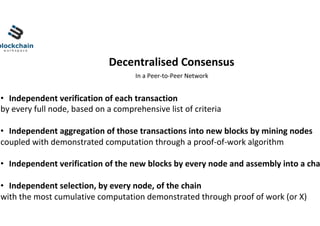 •  Independent	verification	of	each	transaction	
by	every	full	node,	based	on	a	comprehensive	list	of	criteria		
•  Independent	aggregation	of	those	transactions	into	new	blocks	by	mining	nodes	
coupled	with	demonstrated	computation	through	a	proof-of-work	algorithm		
•  Independent	verification	of	the	new	blocks	by	every	node	and	assembly	into	a	cha
•  Independent	selection,	by	every	node,	of	the	chain		
with	the	most	cumulative	computation	demonstrated	through	proof	of	work	(or	X)	
Decentralised	Consensus	
In	a	Peer-to-Peer	Network	
 