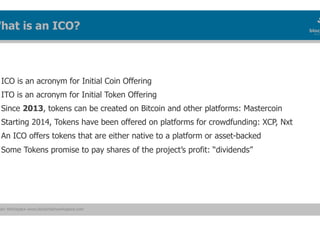 ain Workspace www.blockchainworkspace.com
ICO is an acronym for Initial Coin Offering
ITO is an acronym for Initial Token Offering
Since 2013, tokens can be created on Bitcoin and other platforms: Mastercoin
Starting 2014, Tokens have been offered on platforms for crowdfunding: XCP, Nxt
An ICO offers tokens that are either native to a platform or asset-backed
Some Tokens promise to pay shares of the project’s profit: “dividends”
What is an ICO?
 