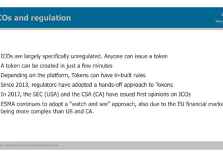 ain Workspace www.blockchainworkspace.com
ICOs are largely specifically unregulated. Anyone can issue a token
A token can be created in just a few minutes
Depending on the platform, Tokens can have in-built rules
Since 2013, regulators have adopted a hands-off approach to Tokens
In 2017, the SEC (USA) and the CSA (CA) have issued first opinions on ICOs
ESMA continues to adopt a “watch and see” approach, also due to the EU financial marke
being more complex than US and CA.
COs and regulation
 