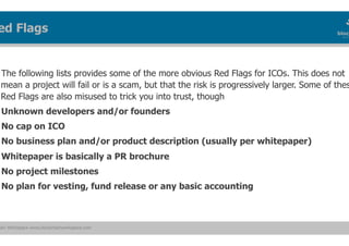 ain Workspace www.blockchainworkspace.com
The following lists provides some of the more obvious Red Flags for ICOs. This does not
mean a project will fail or is a scam, but that the risk is progressively larger. Some of thes
Red Flags are also misused to trick you into trust, though
Unknown developers and/or founders
No cap on ICO
No business plan and/or product description (usually per whitepaper)
Whitepaper is basically a PR brochure
No project milestones
No plan for vesting, fund release or any basic accounting
ed Flags
 