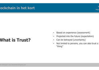 ain Workspace www.blockchainworkspace.com
What is Trust?
lockchain in het kort
•  Based on experience (assessment)
•  Projected into the future (expectation)
•  Can be betrayed (uncertainty)
•  Not limited to persons, you can also trust a
“thing”
 