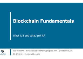 ain Workspace www.blockchainworkspace.com
Blockchain Fundamentals
What is it and what isn’t it?
Bas Wisselink – bwisselink@blockchainworkspace.com - @DamelonBCWS
06-02-2018 – Paviljoen Meerzicht
 