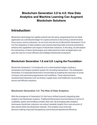 Blockchain Generation 3.0 to 4.0: How Data
Analytics and Machine Learning Can Augment
Blockchain Solutions
Introduction:
Blockchain technology has rapidly evolved over the years, progressing from its initial
application as a distributed ledger for cryptocurrencies to becoming a transformative
force across various industries. As we move into the era of Blockchain Generation 3.0 to
4.0, the integration of data analytics and machine learning holds immense potential to
enhance the capabilities and impact of blockchain solutions. In this blog, we will explore
the intersection of these technologies and understand how their amalgamation can
pave the way for a more efficient and intelligent blockchain ecosystem.
Blockchain Generation 1.0 and 2.0: Laying the Foundation:
Blockchain Generation 1.0 introduced us to a decentralized ledger, creating a
transparent and tamper-resistant system for recording transactions. The subsequent
Generation 2.0 expanded blockchain's functionality by enabling the execution of smart
contracts and automating agreements and workflows. These advancements
revolutionized industries such as finance, supply chain, and healthcare, by providing
secure and efficient solutions.
Blockchain Generation 3.0: The Rise of Data Analytics:
With the emergence of Generation 3.0, the focus shifted towards integrating data
analytics into blockchain systems. Traditional blockchains have limitations in terms of
scalability, speed, and handling complex data sets. By leveraging data analytics
techniques, blockchain solutions can extract valuable insights from vast amounts of
data stored within the blockchain network. This enables more informed
decision-making, improved transparency, and enhanced operational efficiency.
 