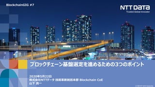 © 2020 NTT DATA Corporation
2020年5月22日
株式会社NTTデータ 技術革新統括本部 Blockchain CoE
山下 真一
ブロックチェーン基盤選定を進めるための3つのポイント
BlockchainGIG #7
 