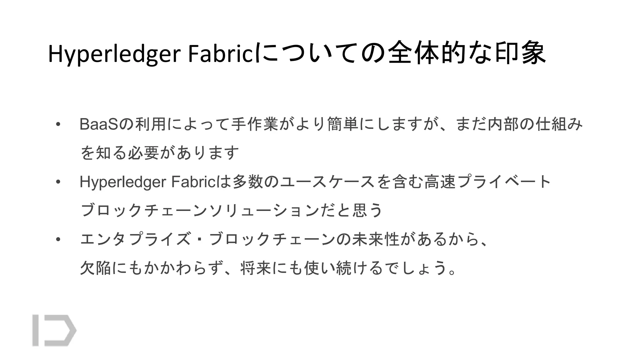 Hyperledger Fabricについての全体的な印象
• BaaSの利用によって手作業がより簡単にしますが、まだ内部の仕組み
を知る必要があります
• Hyperledger Fabricは多数のユースケースを含む高速プライベート
ブロックチェーンソリューションだと思う
• エンタプライズ・ブロックチェーンの未来性があるから、
欠陥にもかかわらず、将来にも使い続けるでしょう。
 