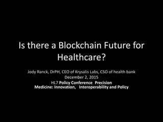 Is there a Blockchain Future for
Healthcare?
Jody Ranck, DrPH, CEO of Krysalis Labs, CSO of health bank
December 2, 2015
HL7 Policy Conference Precision
Medicine: Innovation, Interoperability and Policy
 
