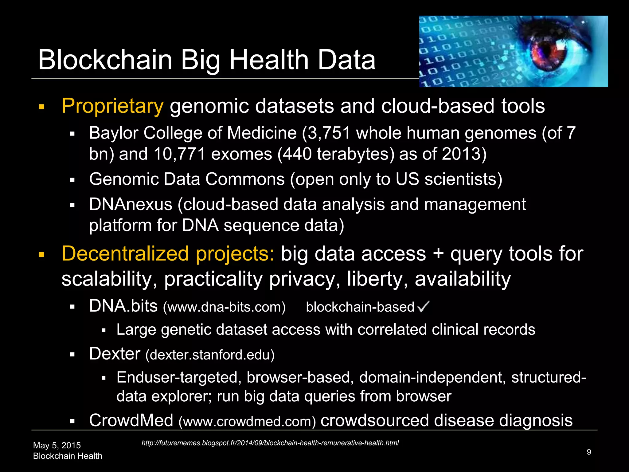 May 5, 2015
Blockchain Health
Blockchain Big Health Data
 Proprietary genomic datasets and cloud-based tools
 Baylor College of Medicine (3,751 whole human genomes (of 7
bn) and 10,771 exomes (440 terabytes) as of 2013)
 Genomic Data Commons (open only to US scientists)
 DNAnexus (cloud-based data analysis and management
platform for DNA sequence data)
 Decentralized projects: big data access + query tools for
scalability, practicality privacy, liberty, availability
 DNA.bits (www.dna-bits.com) blockchain-based
 Large genetic dataset access with correlated clinical records
 Dexter (dexter.stanford.edu)
 Enduser-targeted, browser-based, domain-independent, structured-
data explorer; run big data queries from browser
 CrowdMed (www.crowdmed.com) crowdsourced disease diagnosis
9
http://futurememes.blogspot.fr/2014/09/blockchain-health-remunerative-health.html
 