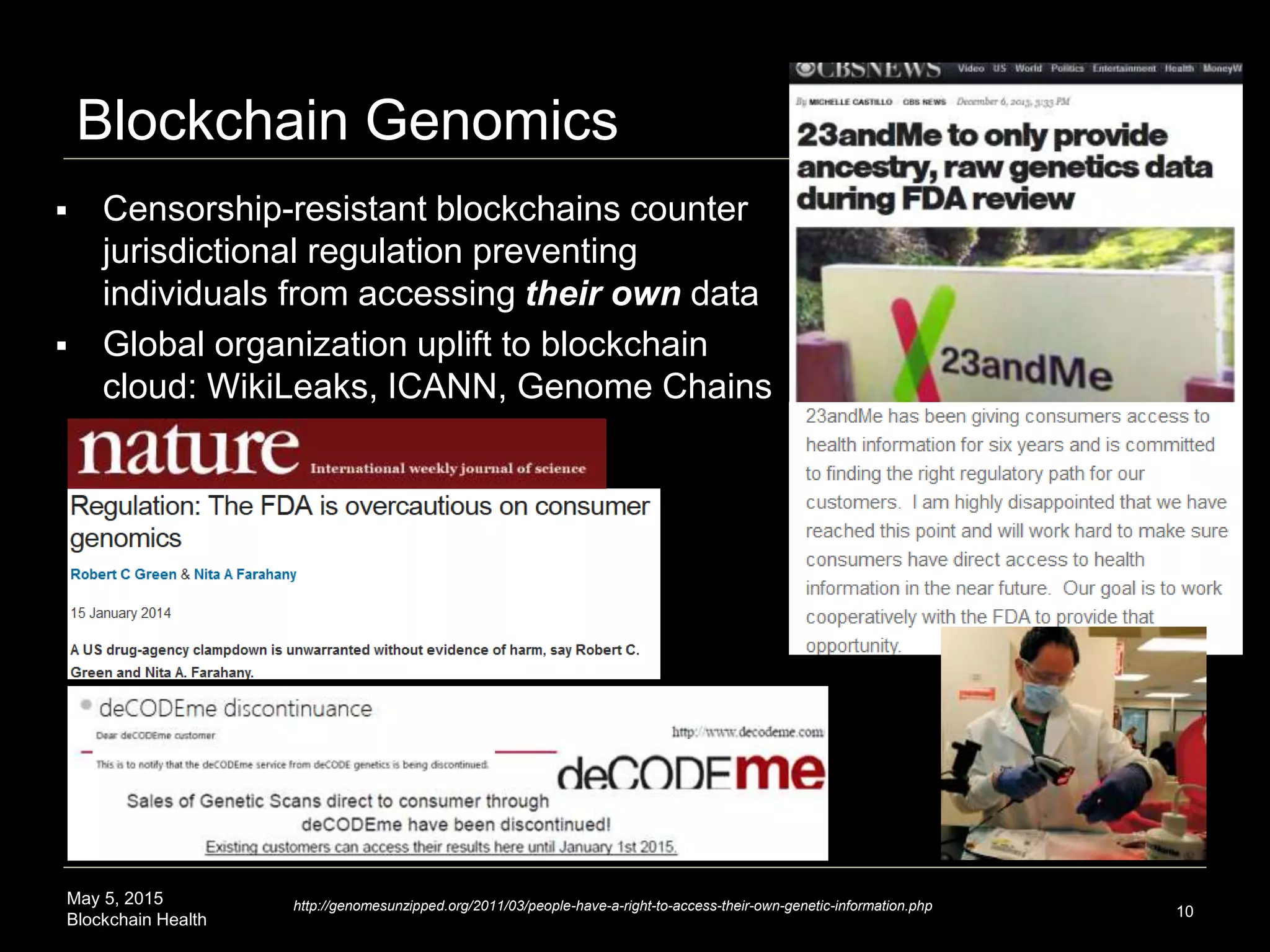 May 5, 2015
Blockchain Health
Blockchain Genomics
10
 Censorship-resistant blockchains counter
jurisdictional regulation preventing
individuals from accessing their own data
 Global organization uplift to blockchain
cloud: WikiLeaks, ICANN, Genome Chains
http://genomesunzipped.org/2011/03/people-have-a-right-to-access-their-own-genetic-information.php
 