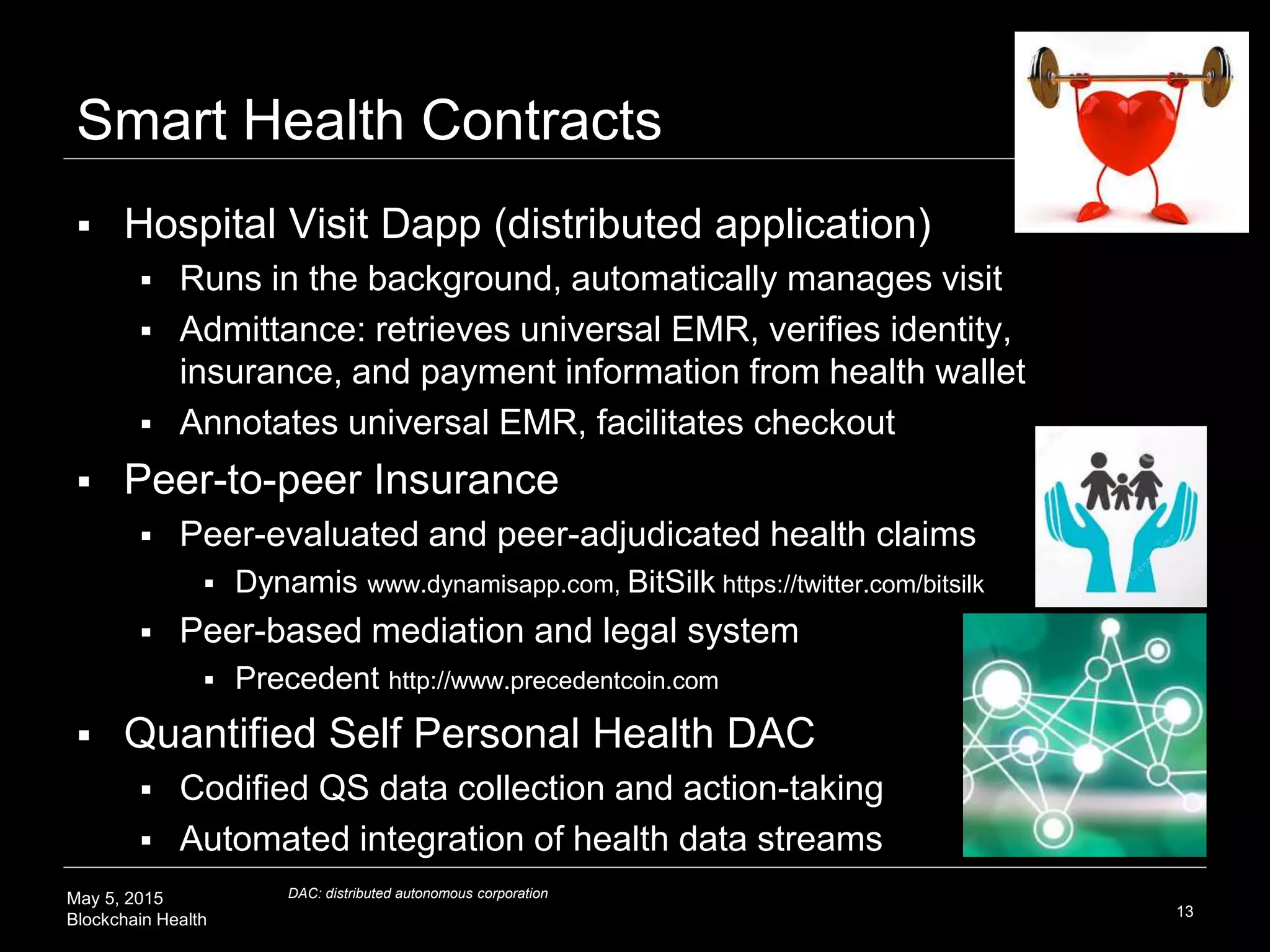 May 5, 2015
Blockchain Health
Smart Health Contracts
13
 Hospital Visit Dapp (distributed application)
 Runs in the background, automatically manages visit
 Admittance: retrieves universal EMR, verifies identity,
insurance, and payment information from health wallet
 Annotates universal EMR, facilitates checkout
 Peer-to-peer Insurance
 Peer-evaluated and peer-adjudicated health claims
 Dynamis www.dynamisapp.com, BitSilk https://twitter.com/bitsilk
 Peer-based mediation and legal system
 Precedent http://www.precedentcoin.com
 Quantified Self Personal Health DAC
 Codified QS data collection and action-taking
 Automated integration of health data streams
DAC: distributed autonomous corporation
 