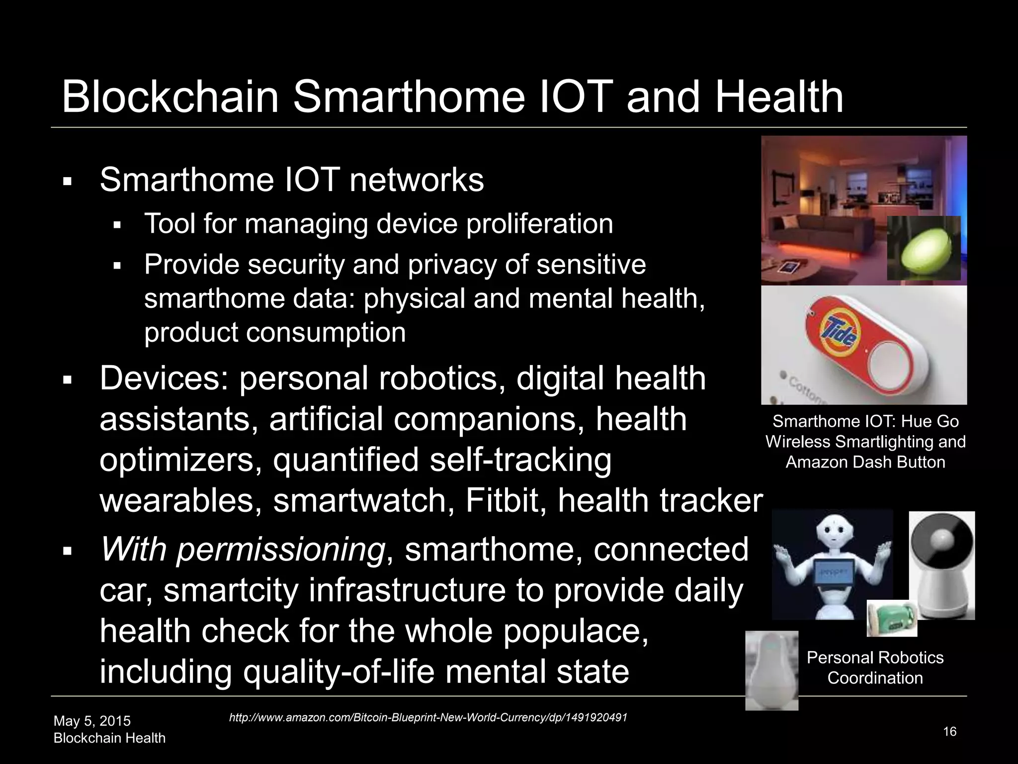 May 5, 2015
Blockchain Health
Blockchain Smarthome IOT and Health
16
http://www.amazon.com/Bitcoin-Blueprint-New-World-Currency/dp/1491920491
 Smarthome IOT networks
 Tool for managing device proliferation
 Provide security and privacy of sensitive
smarthome data: physical and mental health,
product consumption
 Devices: personal robotics, digital health
assistants, artificial companions, health
optimizers, quantified self-tracking
wearables, smartwatch, Fitbit, health tracker
 With permissioning, smarthome, connected
car, smartcity infrastructure to provide daily
health check for the whole populace,
including quality-of-life mental state
Personal Robotics
Coordination
Smarthome IOT: Hue Go
Wireless Smartlighting and
Amazon Dash Button
 