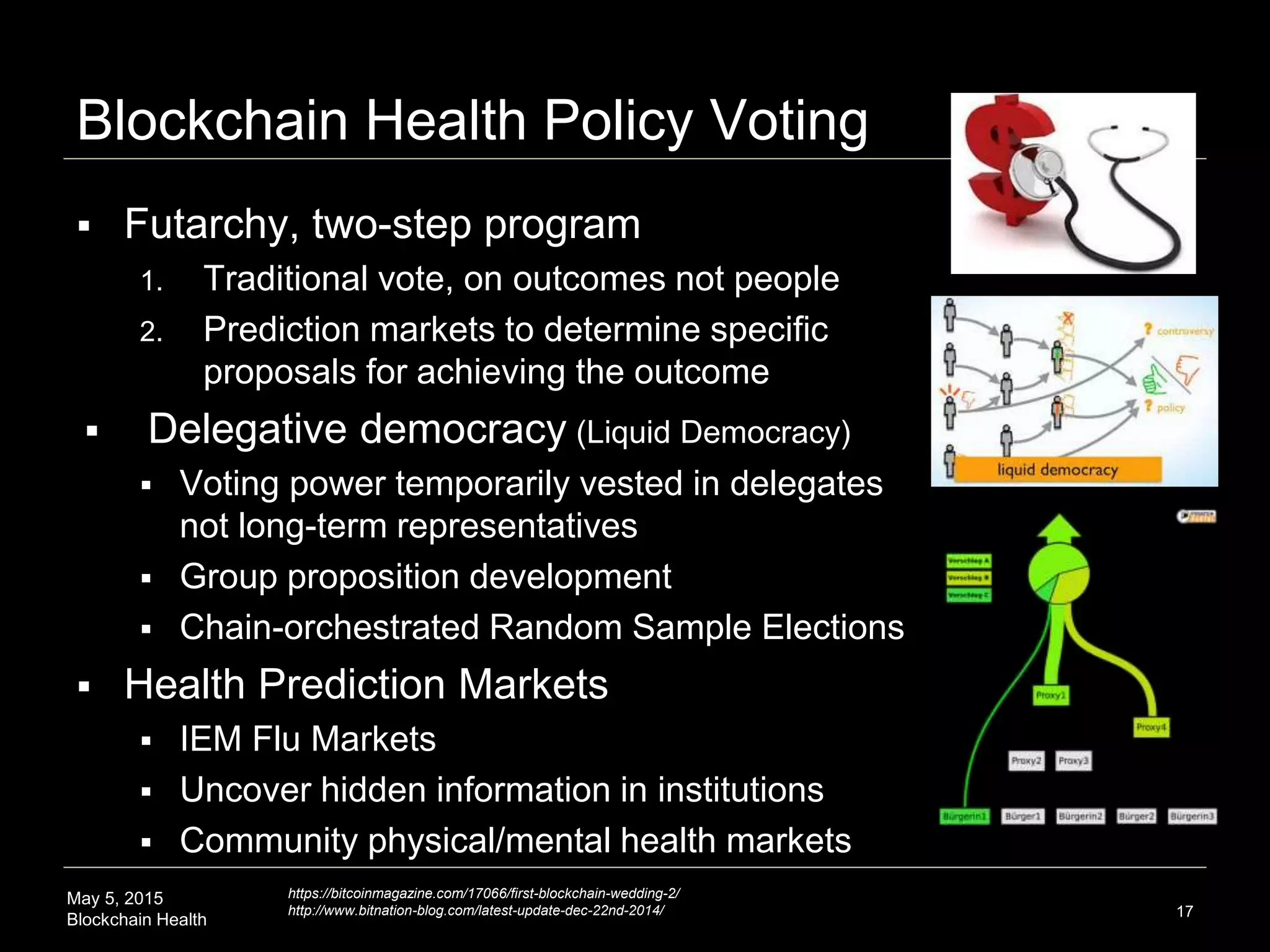 May 5, 2015
Blockchain Health
Blockchain Health Policy Voting
 Futarchy, two-step program
1. Traditional vote, on outcomes not people
2. Prediction markets to determine specific
proposals for achieving the outcome
 Delegative democracy (Liquid Democracy)
 Voting power temporarily vested in delegates
not long-term representatives
 Group proposition development
 Chain-orchestrated Random Sample Elections
 Health Prediction Markets
 IEM Flu Markets
 Uncover hidden information in institutions
 Community physical/mental health markets
17
https://bitcoinmagazine.com/17066/first-blockchain-wedding-2/
http://www.bitnation-blog.com/latest-update-dec-22nd-2014/
 