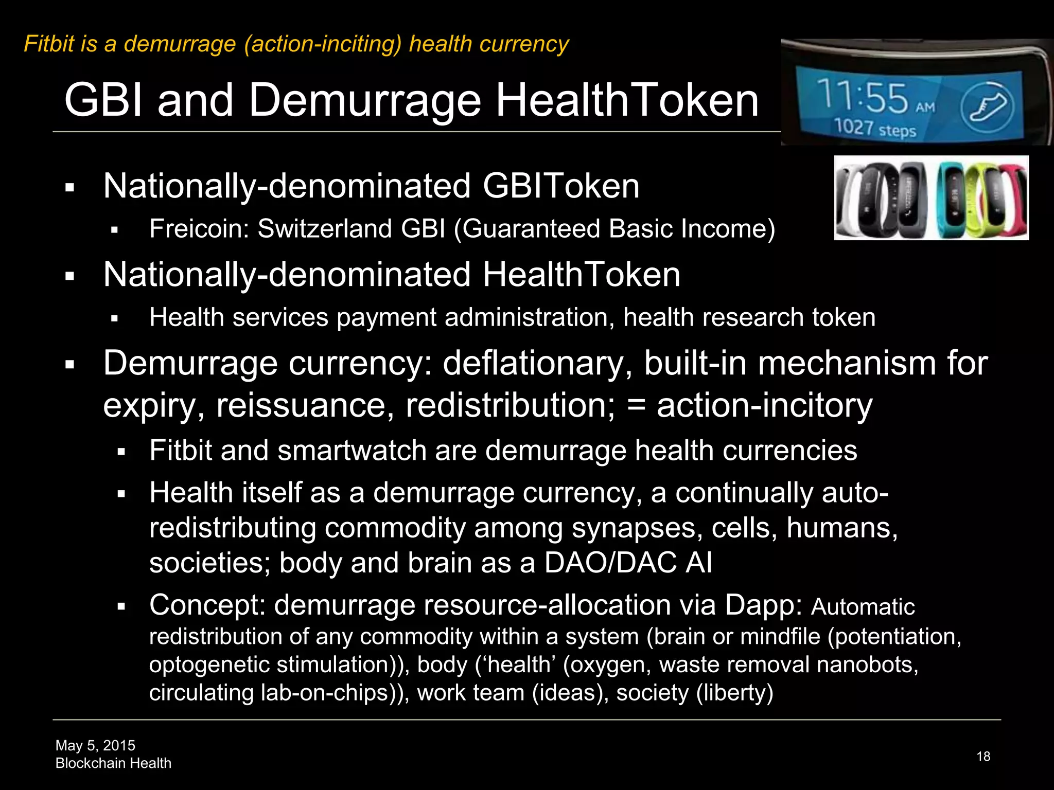 May 5, 2015
Blockchain Health
GBI and Demurrage HealthToken
 Nationally-denominated GBIToken
 Freicoin: Switzerland GBI (Guaranteed Basic Income)
 Nationally-denominated HealthToken
 Health services payment administration, health research token
 Demurrage currency: deflationary, built-in mechanism for
expiry, reissuance, redistribution; = action-incitory
 Fitbit and smartwatch are demurrage health currencies
 Health itself as a demurrage currency, a continually auto-
redistributing commodity among synapses, cells, humans,
societies; body and brain as a DAO/DAC AI
 Concept: demurrage resource-allocation via Dapp: Automatic
redistribution of any commodity within a system (brain or mindfile (potentiation,
optogenetic stimulation)), body (‘health’ (oxygen, waste removal nanobots,
circulating lab-on-chips)), work team (ideas), society (liberty)
18
Fitbit is a demurrage (action-inciting) health currency
 