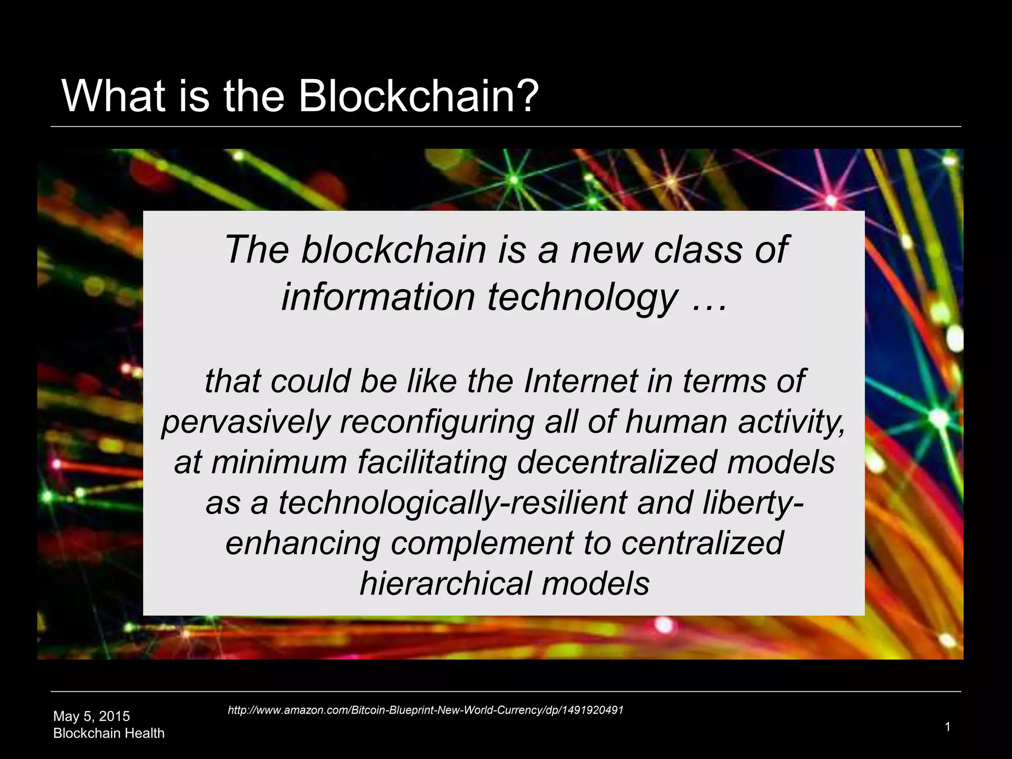 May 5, 2015
Blockchain Health
What is the Blockchain?
1
The blockchain is a new class of
information technology …
that could be like the Internet in terms of
pervasively reconfiguring all of human activity,
at minimum facilitating decentralized models
as a technologically-resilient and liberty-
enhancing complement to centralized
hierarchical models
http://www.amazon.com/Bitcoin-Blueprint-New-World-Currency/dp/1491920491
 