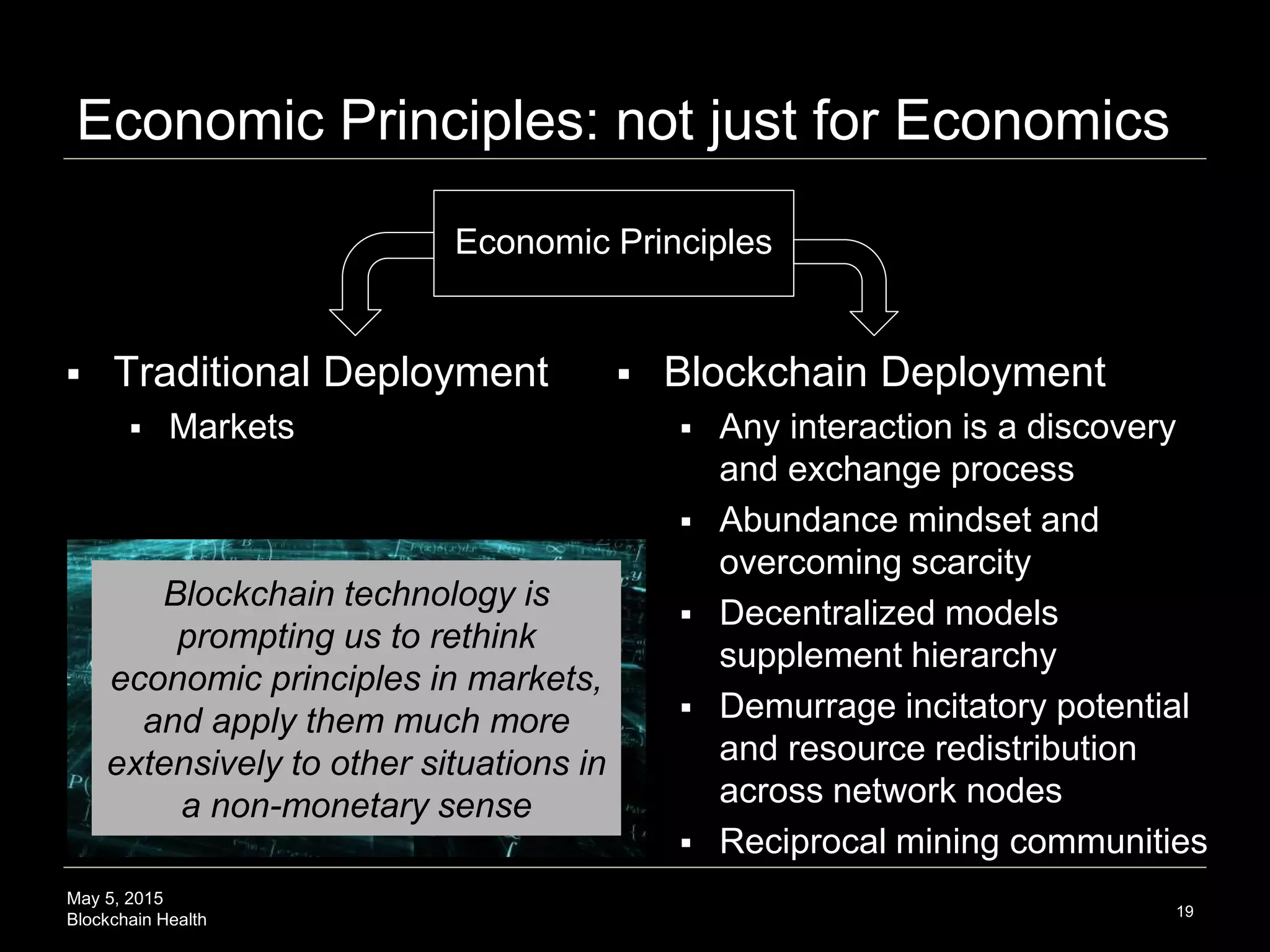 May 5, 2015
Blockchain Health
Economic Principles: not just for Economics
19
Economic Principles
 Traditional Deployment
 Markets
 Blockchain Deployment
 Any interaction is a discovery
and exchange process
 Abundance mindset and
overcoming scarcity
 Decentralized models
supplement hierarchy
 Demurrage incitatory potential
and resource redistribution
across network nodes
 Reciprocal mining communities
Blockchain technology is
prompting us to rethink
economic principles in markets,
and apply them much more
extensively to other situations in
a non-monetary sense
 