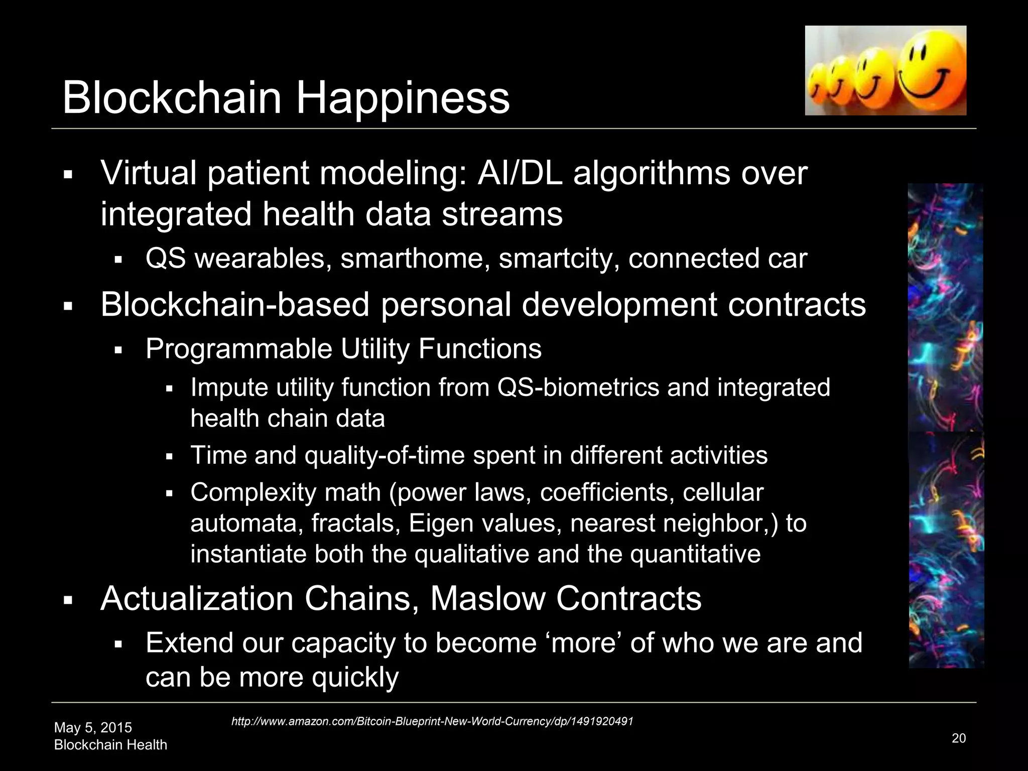 May 5, 2015
Blockchain Health
Blockchain Happiness
 Virtual patient modeling: AI/DL algorithms over
integrated health data streams
 QS wearables, smarthome, smartcity, connected car
 Blockchain-based personal development contracts
 Programmable Utility Functions
 Impute utility function from QS-biometrics and integrated
health chain data
 Time and quality-of-time spent in different activities
 Complexity math (power laws, coefficients, cellular
automata, fractals, Eigenvalues, nearest neighbor,) to
instantiate both the qualitative and the quantitative
 Actualization Chains, Maslow Contracts
 Extend our capacity to become ‘more’ of who we are and
can be more quickly
20
http://www.amazon.com/Bitcoin-Blueprint-New-World-Currency/dp/1491920491
 
