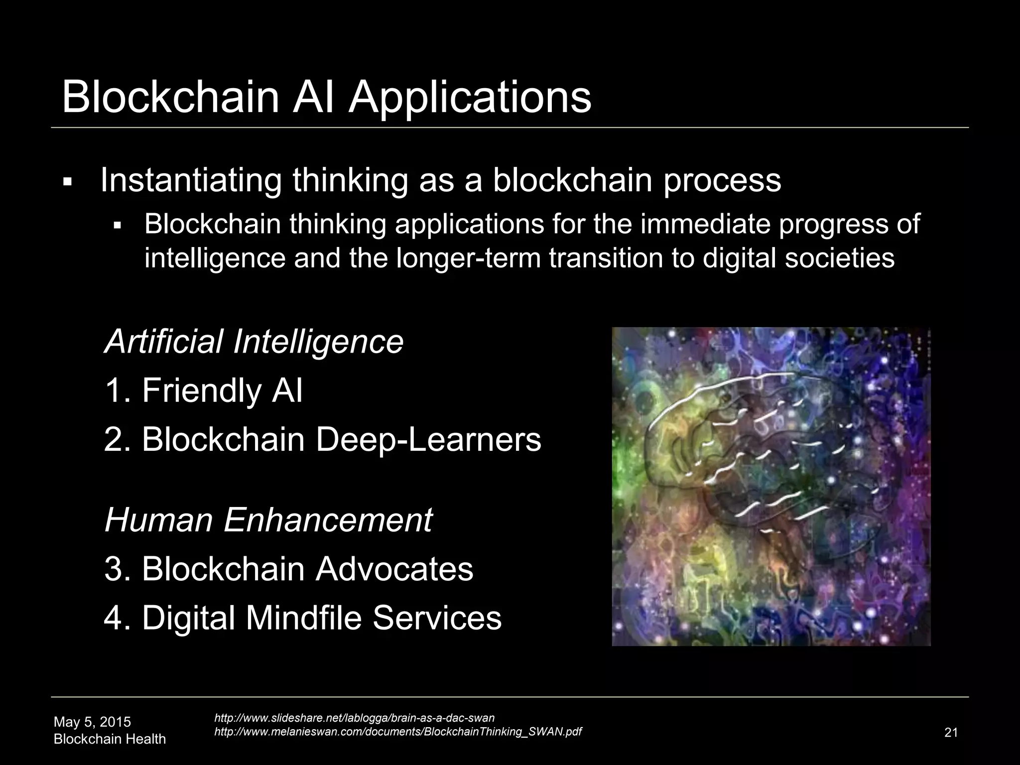 May 5, 2015
Blockchain Health
Blockchain AI Applications
Artificial Intelligence
1. Friendly AI
2. Blockchain Deep-Learners
21
 Instantiating thinking as a blockchain process
 Blockchain thinking applications for the immediate progress of
intelligence and the longer-term transition to digital societies
Human Enhancement
3. Blockchain Advocates
4. Digital Mindfile Services
http://www.slideshare.net/lablogga/brain-as-a-dac-swan
http://www.melanieswan.com/documents/BlockchainThinking_SWAN.pdf
 