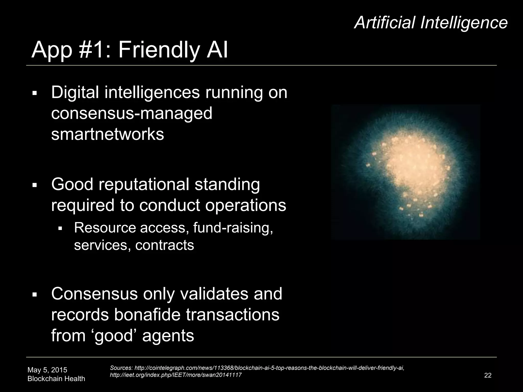 May 5, 2015
Blockchain Health
App #1: Friendly AI
22
Artificial Intelligence
 Digital intelligences running on
consensus-managed
smartnetworks
 Good reputational standing
required to conduct operations
 Resource access, fund-raising,
services, contracts
 Consensus only validates and
records bonafide transactions
from ‘good’ agents
Sources: http://cointelegraph.com/news/113368/blockchain-ai-5-top-reasons-the-blockchain-will-deliver-friendly-ai,
http://ieet.org/index.php/IEET/more/swan20141117
 