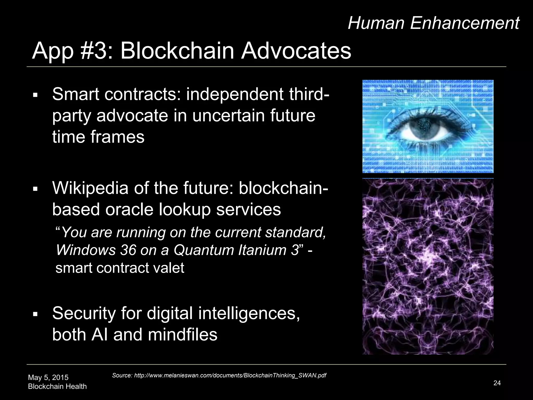 May 5, 2015
Blockchain Health
App #3: Blockchain Advocates
24
Human Enhancement
 Smart contracts: independent third-
party advocate in uncertain future
time frames
 Wikipedia of the future: blockchain-
based oracle lookup services
“You are running on the current standard,
Windows 36 on a Quantum Itanium 3” -
smart contract valet
 Security for digital intelligences,
both AI and mindfiles
Source: http://www.melanieswan.com/documents/BlockchainThinking_SWAN.pdf
 