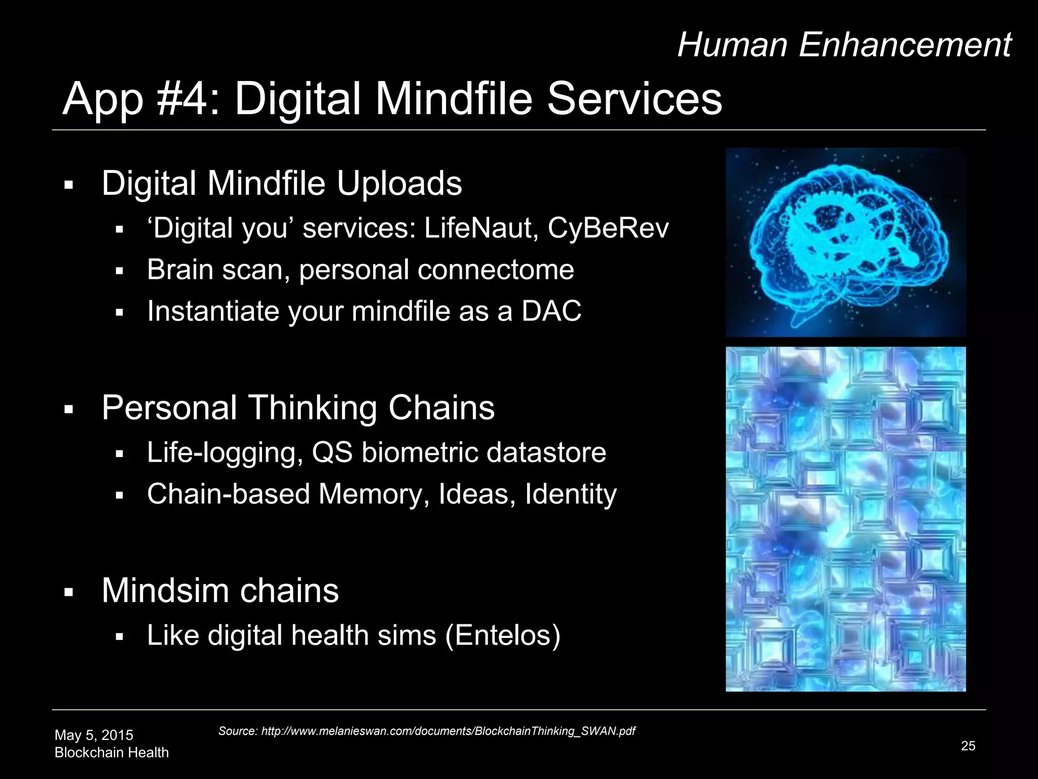 May 5, 2015
Blockchain Health
App #4: Digital Mindfile Services
25
Human Enhancement
 Digital Mindfile Uploads
 ‘Digital you’ services: LifeNaut, CyBeRev
 Brain scan, personal connectome
 Instantiate your mindfile as a DAC
 Personal Thinking Chains
 Life-logging, QS biometric datastore
 Chain-based Memory, Ideas, Identity
 Mindsim chains
 Like digital health sims (Entelos)
Source: http://www.melanieswan.com/documents/BlockchainThinking_SWAN.pdf
 