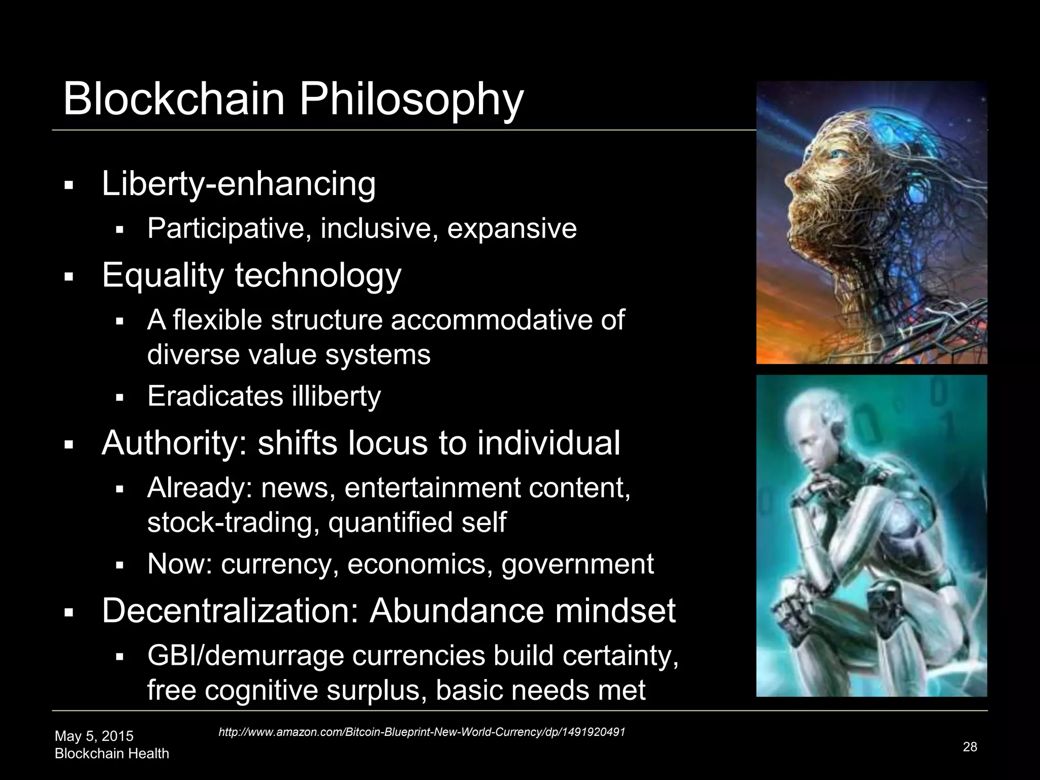 May 5, 2015
Blockchain Health
Blockchain Philosophy
28
 Liberty-enhancing
 Participative, inclusive, expansive
 Equality technology
 A flexible structure accommodative of
diverse value systems
 Eradicates illiberty
 Authority: shifts locus to individual
 Already: news, entertainment content,
stock-trading, quantified self
 Now: currency, economics, government
 Decentralization: Abundance mindset
 GBI/demurrage currencies build certainty,
free cognitive surplus, basic needs met
http://www.amazon.com/Bitcoin-Blueprint-New-World-Currency/dp/1491920491
 