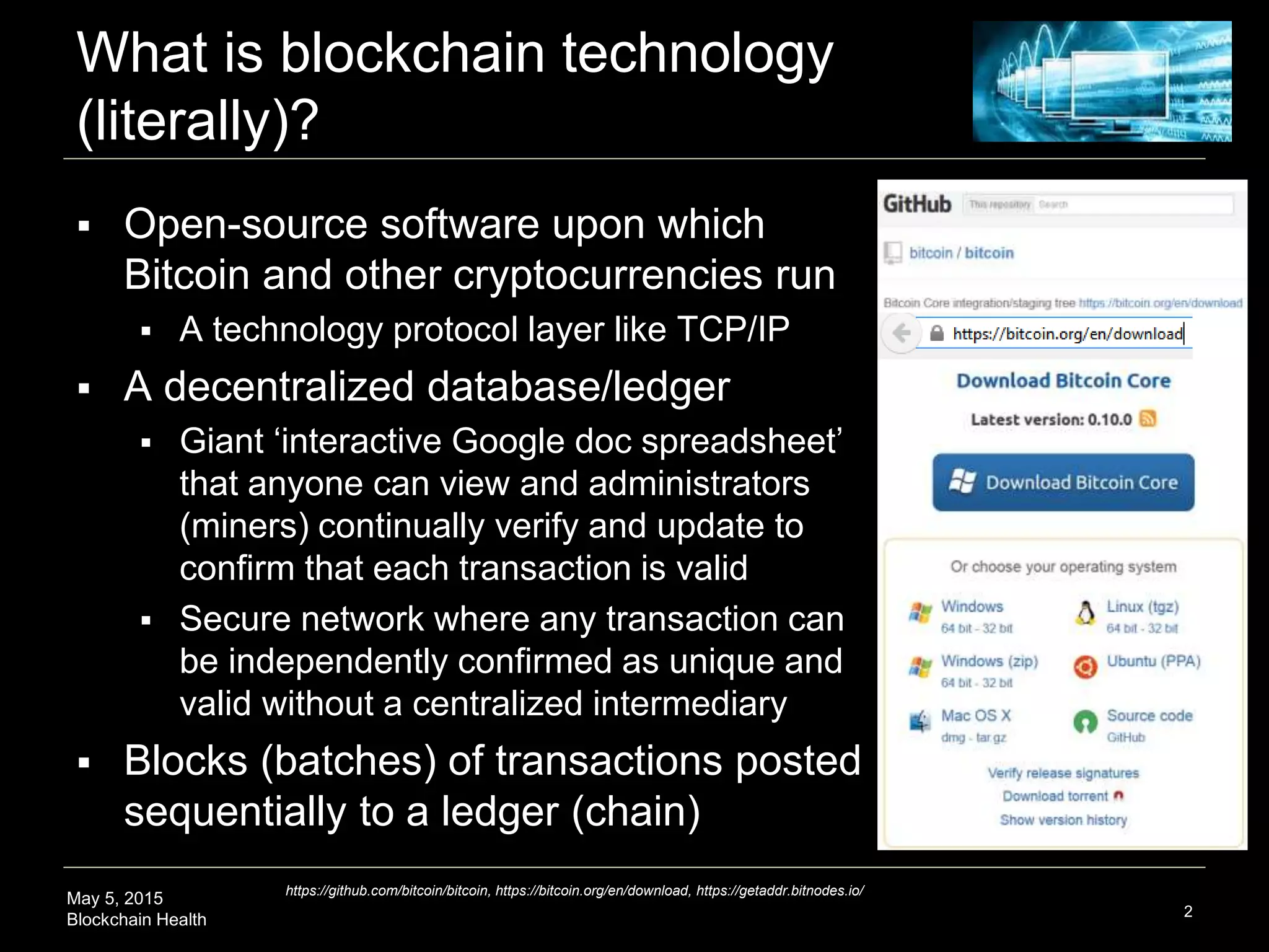 May 5, 2015
Blockchain Health
What is blockchain technology
(literally)?
2
https://github.com/bitcoin/bitcoin, https://bitcoin.org/en/download, https://getaddr.bitnodes.io/
 Open-source software upon which
Bitcoin and other cryptocurrencies run
 A technology protocol layer like TCP/IP
 A decentralized database/ledger
 Giant ‘interactive Google doc spreadsheet’
that anyone can view and administrators
(miners) continually verify and update to
confirm that each transaction is valid
 Secure network where any transaction can
be independently confirmed as unique and
valid without a centralized intermediary
 Blocks (batches) of transactions posted
sequentially to a ledger (chain)
 