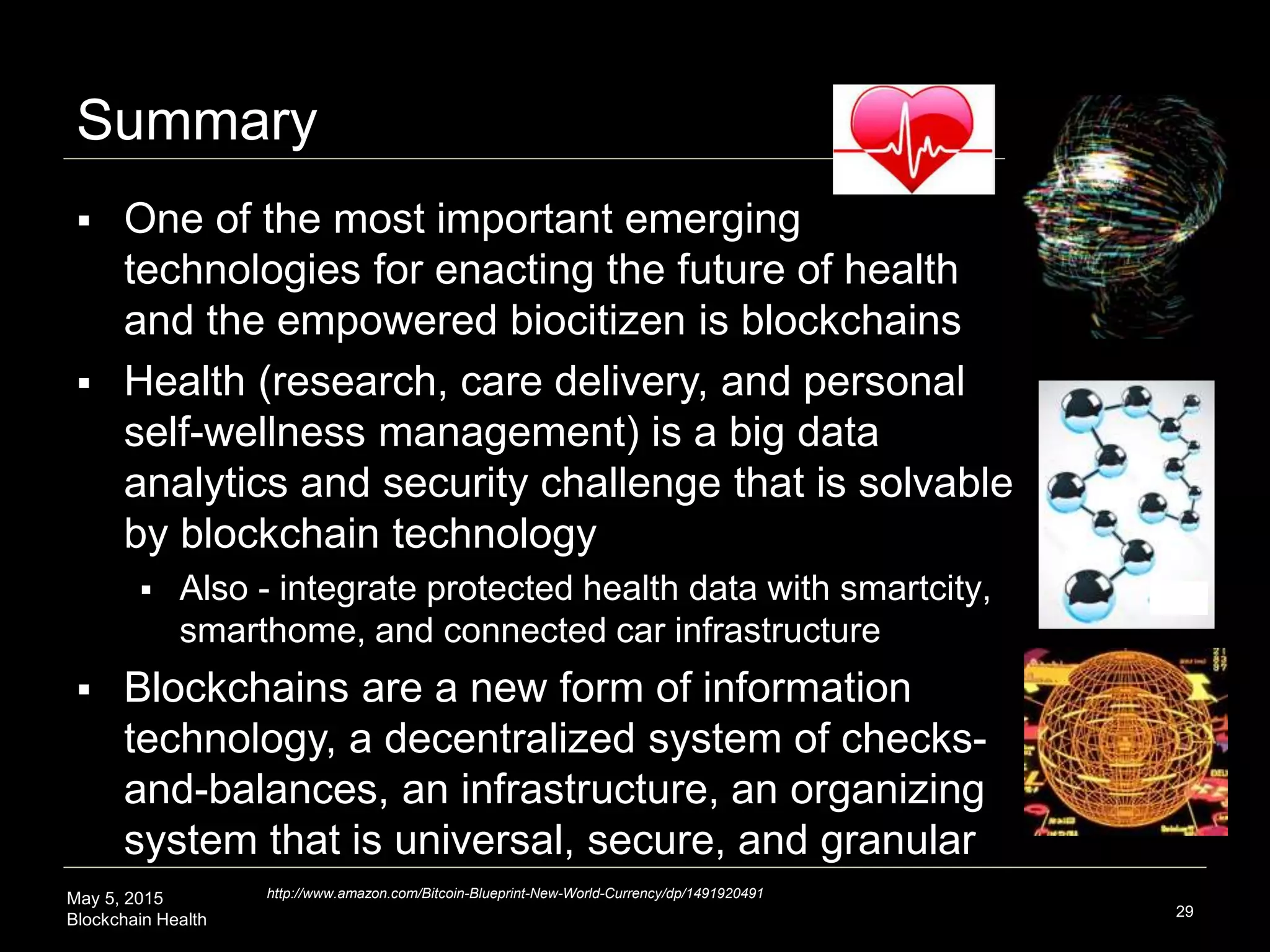 May 5, 2015
Blockchain Health
Summary
29
 One of the most important emerging
technologies for enacting the future of health
and the empowered biocitizen is blockchains
 Health (research, care delivery, and personal
self-wellness management) is a big data
analytics and security challenge that is solvable
by blockchain technology
 Also - integrate protected health data with smartcity,
smarthome, and connected car infrastructure
 Blockchains are a new form of information
technology, a decentralized system of checks-
and-balances, an infrastructure, an organizing
system that is universal, secure, and granular
http://www.amazon.com/Bitcoin-Blueprint-New-World-Currency/dp/1491920491
 