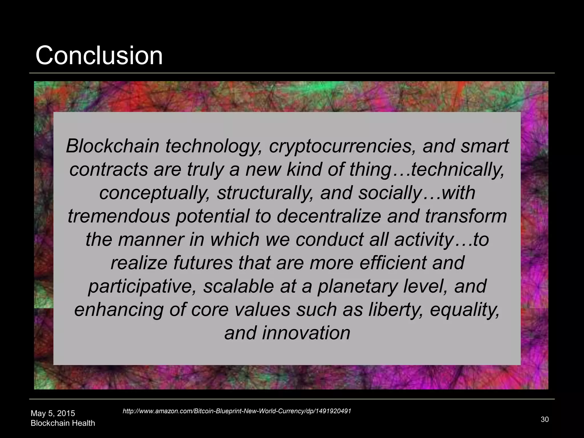 May 5, 2015
Blockchain Health
Conclusion
30
Blockchain technology, cryptocurrencies, and smart
contracts are truly a new kind of thing…technically,
conceptually, structurally, and socially…with
tremendous potential to decentralize and transform
the manner in which we conduct all activity…to
realize futures that are more efficient and
participative, scalable at a planetary level, and
enhancing of core values such as liberty, equality,
and innovation
http://www.amazon.com/Bitcoin-Blueprint-New-World-Currency/dp/1491920491
 