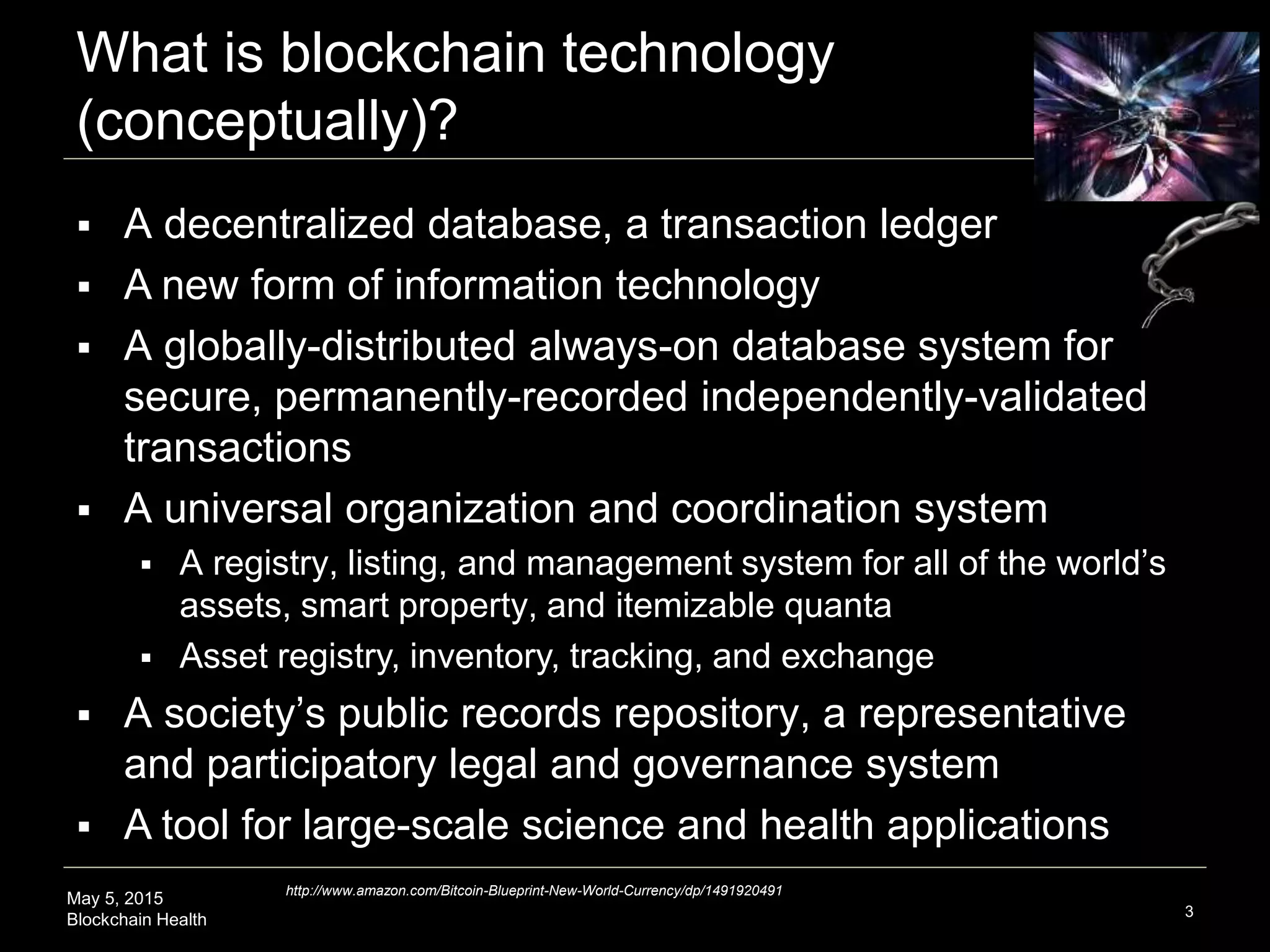 May 5, 2015
Blockchain Health
What is blockchain technology
(conceptually)?
3
 A decentralized database, a transaction ledger
 A new form of information technology
 A globally-distributed always-on database system for
secure, permanently-recorded independently-validated
transactions
 A universal organization and coordination system
 A registry, listing, and management system for all of the world’s
assets, smart property, and itemizable quanta
 Asset registry, inventory, tracking, and exchange
 A society’s public records repository, a representative
and participatory legal and governance system
 A tool for large-scale science and health applications
http://www.amazon.com/Bitcoin-Blueprint-New-World-Currency/dp/1491920491
 