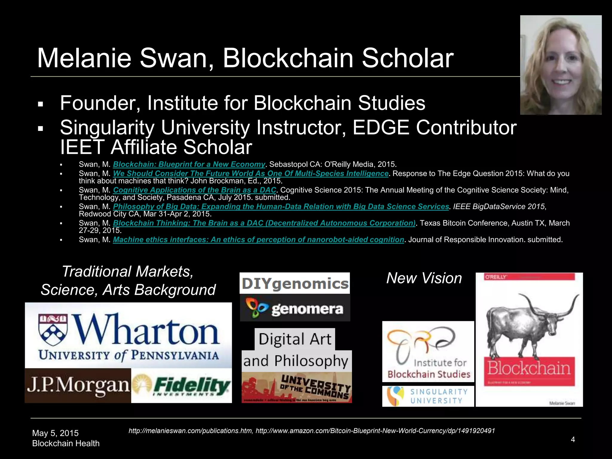 May 5, 2015
Blockchain Health 4
Melanie Swan, Blockchain Scholar
 Founder, Institute for Blockchain Studies
 Singularity University Instructor, EDGE Contributor
IEET Affiliate Scholar
 Swan, M. Blockchain: Blueprint for a New Economy. Sebastopol CA: O'Reilly Media, 2015.
 Swan, M. We Should Consider The Future World As One Of Multi-Species Intelligence. Response to The Edge Question 2015: What do you
think about machines that think? John Brockman, Ed., 2015.
 Swan, M. Cognitive Applications of the Brain as a DAC. Cognitive Science 2015: The Annual Meeting of the Cognitive Science Society: Mind,
Technology, and Society, Pasadena CA, July 2015. submitted.
 Swan, M. Philosophy of Big Data: Expanding the Human-Data Relation with Big Data Science Services. IEEE BigDataService 2015,
Redwood City CA, Mar 31-Apr 2, 2015.
 Swan, M. Blockchain Thinking: The Brain as a DAC (Decentralized Autonomous Corporation). Texas Bitcoin Conference, Austin TX, March
27-29, 2015.
 Swan, M. Machine ethics interfaces: An ethics of perception of nanorobot-aided cognition. Journal of Responsible Innovation. submitted.
Traditional Markets,
Science, Arts Background
New Vision
http://melanieswan.com/publications.htm, http://www.amazon.com/Bitcoin-Blueprint-New-World-Currency/dp/1491920491
 