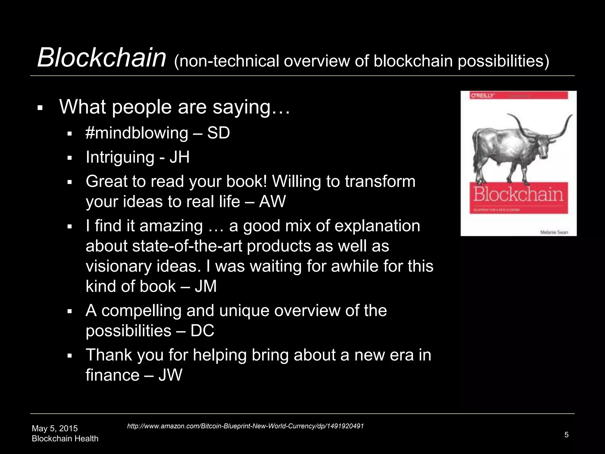 May 5, 2015
Blockchain Health 5
Blockchain (non-technical overview of blockchain possibilities)
 What people are saying…
 #mindblowing – SD
 Intriguing - JH
 Great to read your book! Willing to transform
your ideas to real life – AW
 I find it amazing … a good mix of explanation
about state-of-the-art products as well as
visionary ideas. I was waiting for awhile for this
kind of book – JM
 A compelling and unique overview of the
possibilities – DC
 Thank you for helping bring about a new era in
finance – JW
http://www.amazon.com/Bitcoin-Blueprint-New-World-Currency/dp/1491920491
 