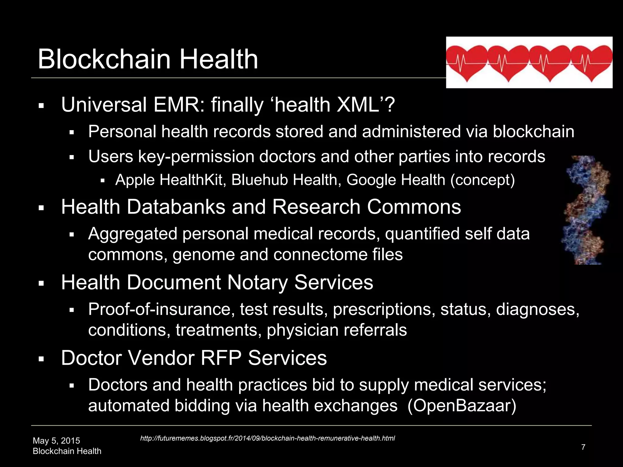 May 5, 2015
Blockchain Health
Blockchain Health
 Universal EMR: finally ‘health XML’?
 Personal health records stored and administered via blockchain
 Users key-permission doctors and other parties into records
 Apple HealthKit, Bluehub Health, Google Health (concept)
 Health Databanks and Research Commons
 Aggregated personal medical records, quantified self data
commons, genome and connectome files
 Health Document Notary Services
 Proof-of-insurance, test results, prescriptions, status, diagnoses,
conditions, treatments, physician referrals
 Doctor Vendor RFP Services
 Doctors and health practices bid to supply medical services;
automated bidding via health exchanges (OpenBazaar)
7
http://futurememes.blogspot.fr/2014/09/blockchain-health-remunerative-health.html
 