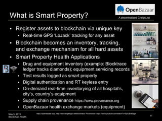 May 5, 2015
Blockchain Health
What is Smart Property?
 Register assets to blockchain via unique key
 Real-time GPS ‘LoJack’ tracking for any asset
 Blockchain becomes an inventory, tracking,
and exchange mechanism for all hard assets
 Smart Property Health Applications
 Drug and equipment inventory (example: Blocktrace
ledger tracks diamonds); equipment servicing records
 Test results logged as smart property
 Digital authentication and RT keyless entry
 On-demand real-time inventorying of all hospital’s,
city’s, country’s equipment
 Supply chain provenance https://www.provenance.org
 OpenBazaar health exchange markets (equipment)
11
https://openbazaar.org/, http://www.edgelogic.net/blocktrace, Provenance: https://www.youtube.com/watch?v=SqIUBn80pg4
A decentralized CraigsList
 