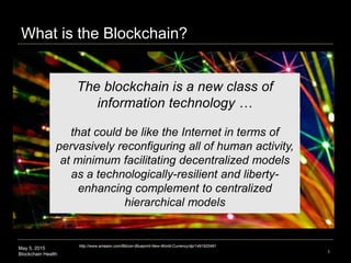 May 5, 2015
Blockchain Health
What is the Blockchain?
1
The blockchain is a new class of
information technology …
that cou...