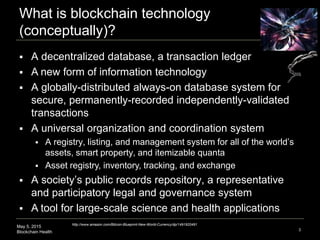 May 5, 2015
Blockchain Health
What is blockchain technology
(conceptually)?
3
 A decentralized database, a transaction le...