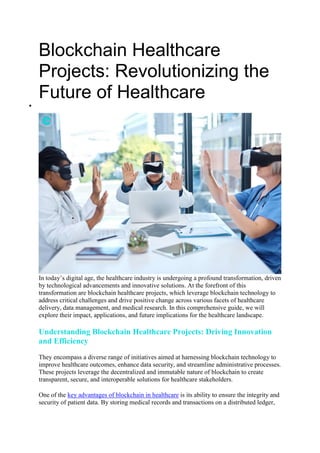 Blockchain Healthcare
Projects: Revolutionizing the
Future of Healthcare

In today’s digital age, the healthcare industry is undergoing a profound transformation, driven
by technological advancements and innovative solutions. At the forefront of this
transformation are blockchain healthcare projects, which leverage blockchain technology to
address critical challenges and drive positive change across various facets of healthcare
delivery, data management, and medical research. In this comprehensive guide, we will
explore their impact, applications, and future implications for the healthcare landscape.
Understanding Blockchain Healthcare Projects: Driving Innovation
and Efficiency
They encompass a diverse range of initiatives aimed at harnessing blockchain technology to
improve healthcare outcomes, enhance data security, and streamline administrative processes.
These projects leverage the decentralized and immutable nature of blockchain to create
transparent, secure, and interoperable solutions for healthcare stakeholders.
One of the key advantages of blockchain in healthcare is its ability to ensure the integrity and
security of patient data. By storing medical records and transactions on a distributed ledger,
 