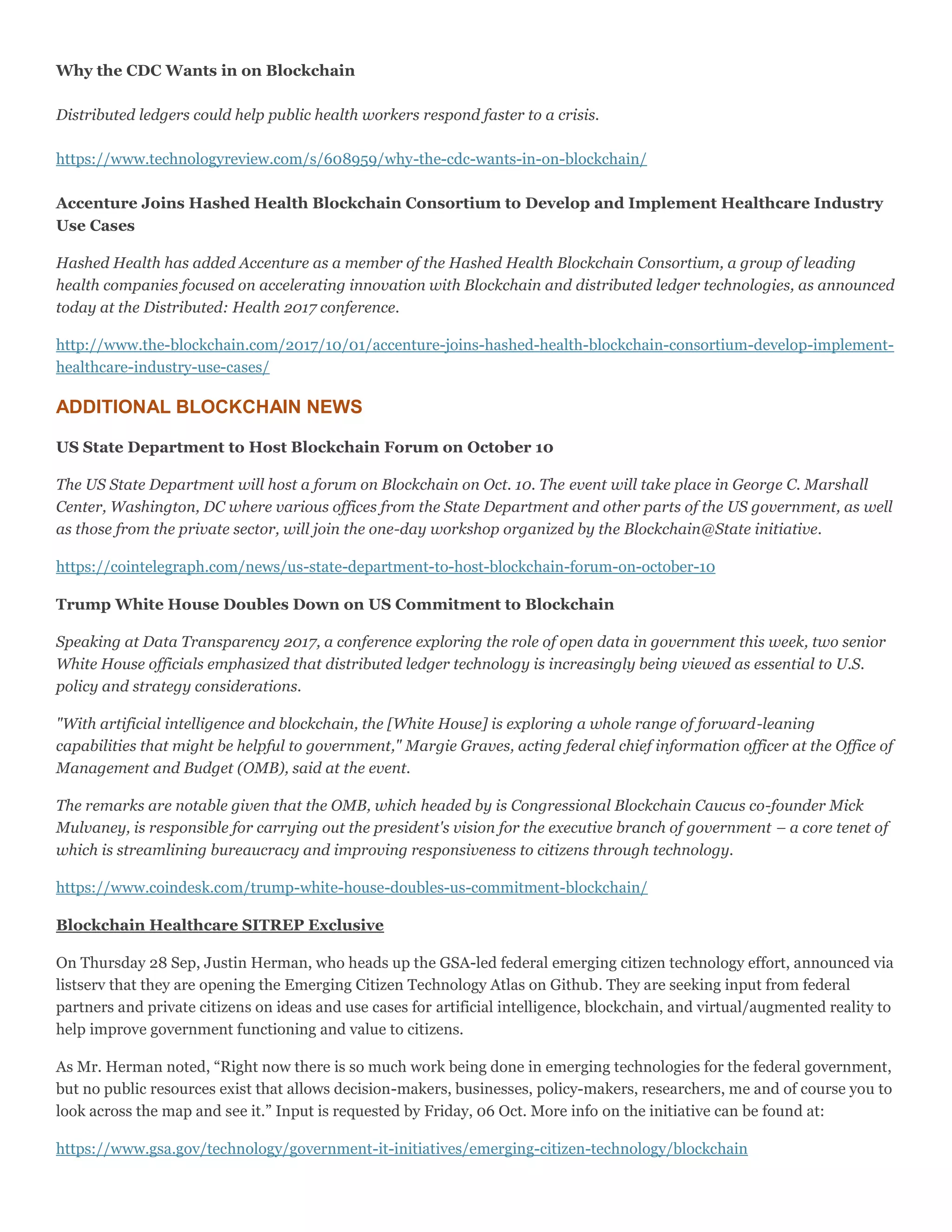 Why the CDC Wants in on Blockchain
Distributed ledgers could help public health workers respond faster to a crisis.
https://www.technologyreview.com/s/608959/why-the-cdc-wants-in-on-blockchain/
Accenture Joins Hashed Health Blockchain Consortium to Develop and Implement Healthcare Industry
Use Cases
Hashed Health has added Accenture as a member of the Hashed Health Blockchain Consortium, a group of leading
health companies focused on accelerating innovation with Blockchain and distributed ledger technologies, as announced
today at the Distributed: Health 2017 conference.
http://www.the-blockchain.com/2017/10/01/accenture-joins-hashed-health-blockchain-consortium-develop-implement-
healthcare-industry-use-cases/
ADDITIONAL BLOCKCHAIN NEWS
US State Department to Host Blockchain Forum on October 10
The US State Department will host a forum on Blockchain on Oct. 10. The event will take place in George C. Marshall
Center, Washington, DC where various offices from the State Department and other parts of the US government, as well
as those from the private sector, will join the one-day workshop organized by the Blockchain@State initiative.
https://cointelegraph.com/news/us-state-department-to-host-blockchain-forum-on-october-10
Trump White House Doubles Down on US Commitment to Blockchain
Speaking at Data Transparency 2017, a conference exploring the role of open data in government this week, two senior
White House officials emphasized that distributed ledger technology is increasingly being viewed as essential to U.S.
policy and strategy considerations.
"With artificial intelligence and blockchain, the [White House] is exploring a whole range of forward-leaning
capabilities that might be helpful to government," Margie Graves, acting federal chief information officer at the Office of
Management and Budget (OMB), said at the event.
The remarks are notable given that the OMB, which headed by is Congressional Blockchain Caucus co-founder Mick
Mulvaney, is responsible for carrying out the president's vision for the executive branch of government – a core tenet of
which is streamlining bureaucracy and improving responsiveness to citizens through technology.
https://www.coindesk.com/trump-white-house-doubles-us-commitment-blockchain/
Blockchain Healthcare SITREP Exclusive
On Thursday 28 Sep, Justin Herman, who heads up the GSA-led federal emerging citizen technology effort, announced via
listserv that they are opening the Emerging Citizen Technology Atlas on Github. They are seeking input from federal
partners and private citizens on ideas and use cases for artificial intelligence, blockchain, and virtual/augmented reality to
help improve government functioning and value to citizens.
As Mr. Herman noted, “Right now there is so much work being done in emerging technologies for the federal government,
but no public resources exist that allows decision-makers, businesses, policy-makers, researchers, me and of course you to
look across the map and see it.” Input is requested by Friday, 06 Oct. More info on the initiative can be found at:
https://www.gsa.gov/technology/government-it-initiatives/emerging-citizen-technology/blockchain
 
